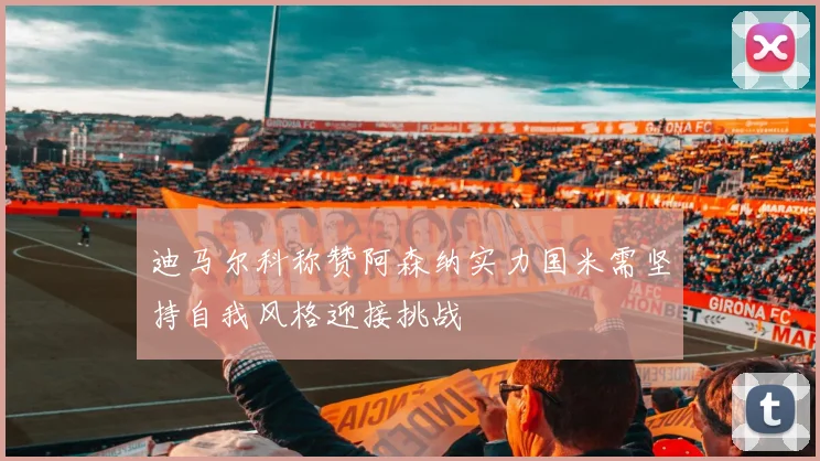 迪马尔科称赞阿森纳实力国米需坚持自我风格迎接挑战