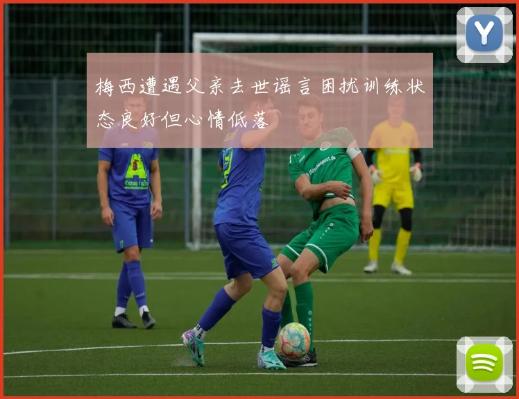 梅西遭遇父亲去世谣言困扰训练状态良好但心情低落
