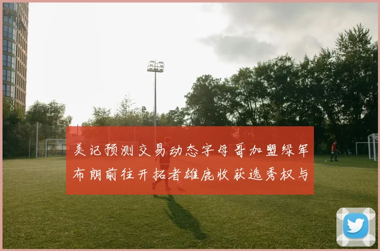 美记预测交易动态字母哥加盟绿军布朗前往开拓者雄鹿收获选秀权与年轻球员