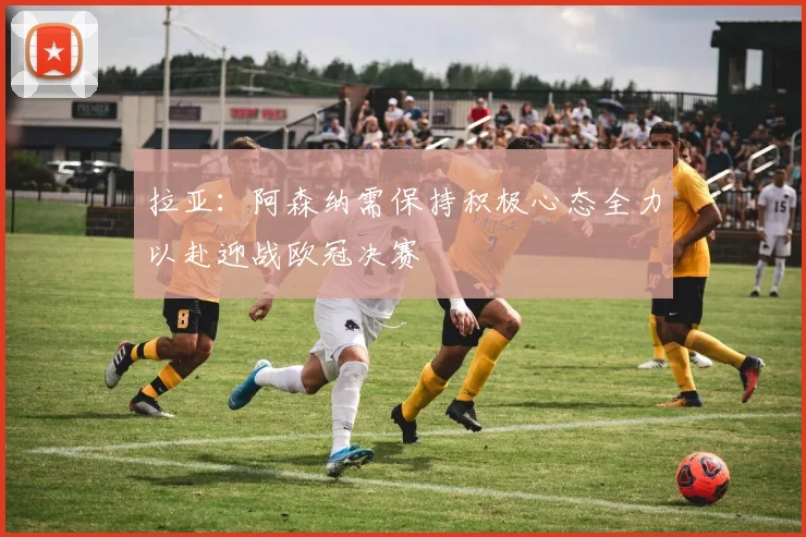 拉亚：阿森纳需保持积极心态全力以赴迎战欧冠决赛