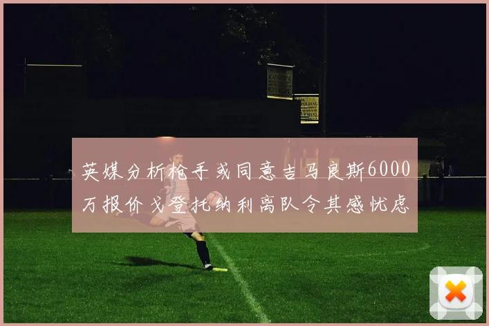 英媒分析枪手或同意吉马良斯6000万报价戈登托纳利离队令其感忧虑