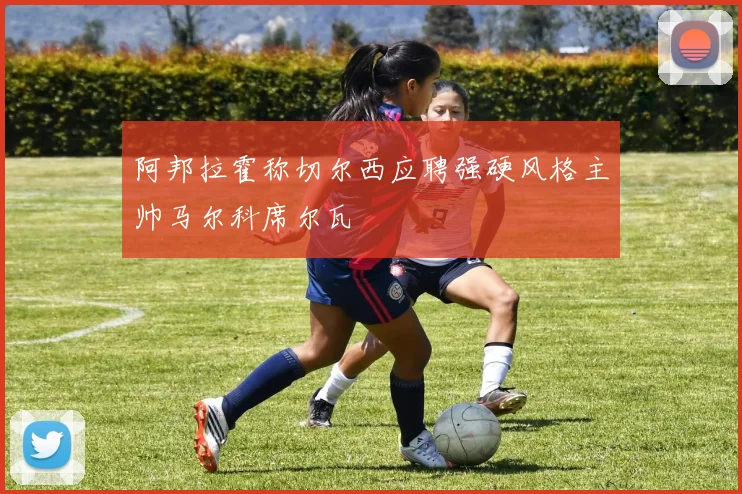阿邦拉霍称切尔西应聘强硬风格主帅马尔科席尔瓦