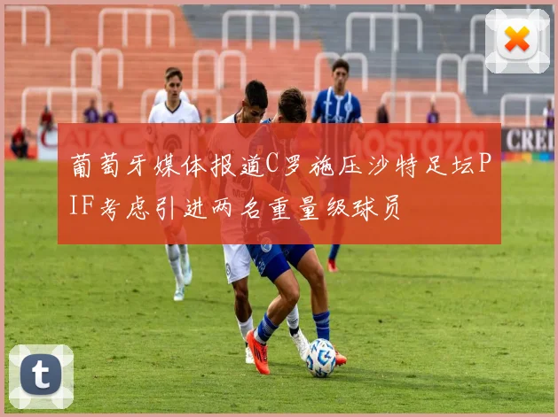 葡萄牙媒体报道C罗施压沙特足坛PIF考虑引进两名重量级球员