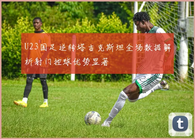 U23国足逆转塔吉克斯坦全场数据解析射门控球优势显著