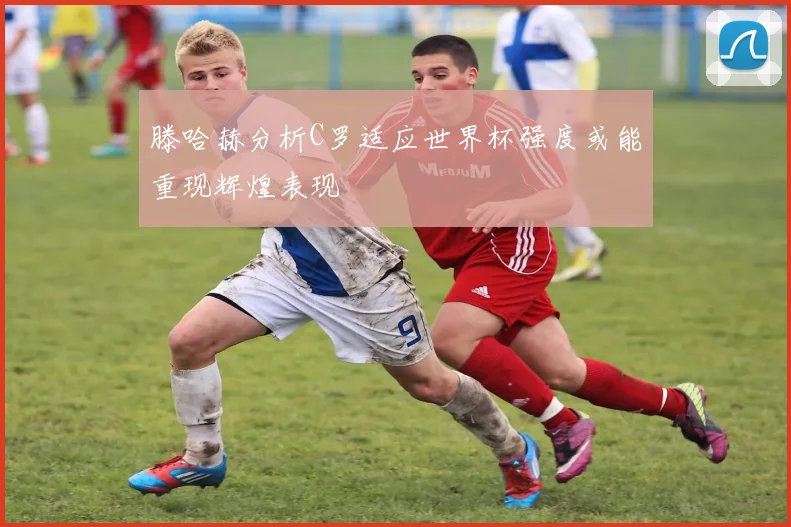 滕哈赫分析C罗适应世界杯强度或能重现辉煌表现