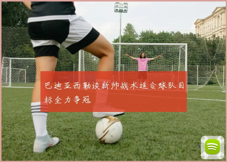 巴迪亚西勒谈新帅战术适合球队目标全力争冠