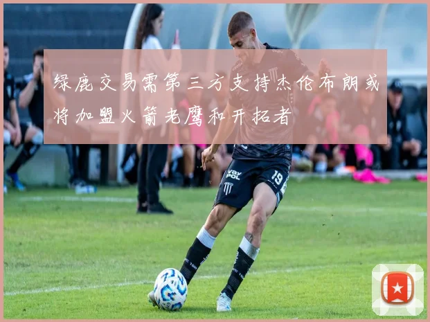 绿鹿交易需第三方支持杰伦布朗或将加盟火箭老鹰和开拓者