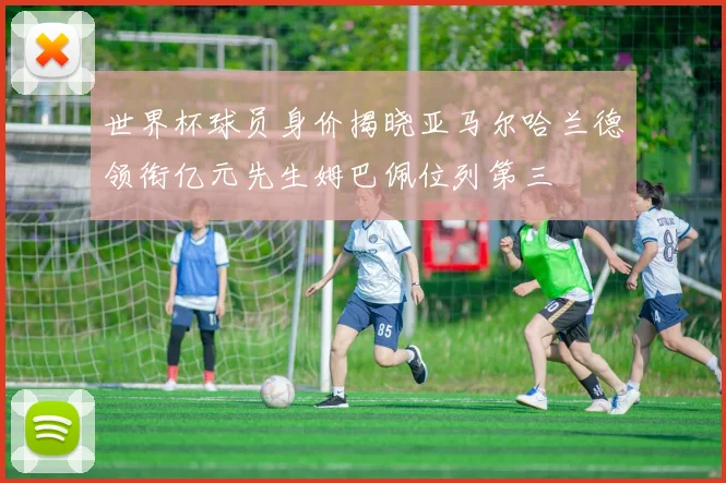世界杯球员身价揭晓亚马尔哈兰德领衔亿元先生姆巴佩位列第三