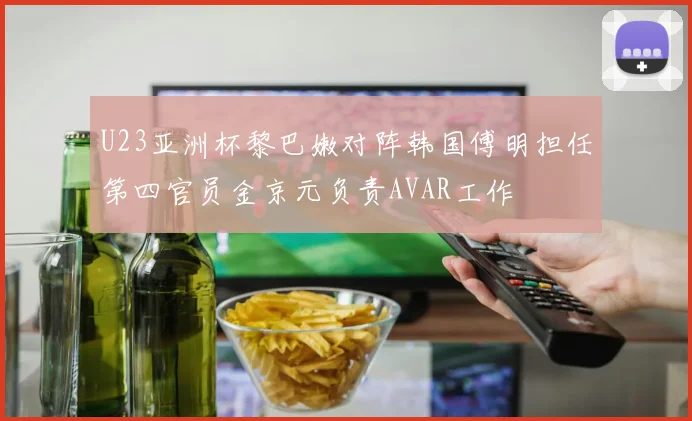 U23亚洲杯黎巴嫩对阵韩国傅明担任第四官员金京元负责AVAR工作