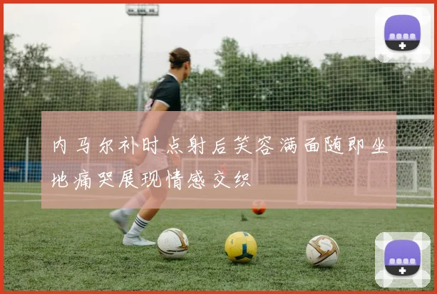 内马尔补时点射后笑容满面随即坐地痛哭展现情感交织