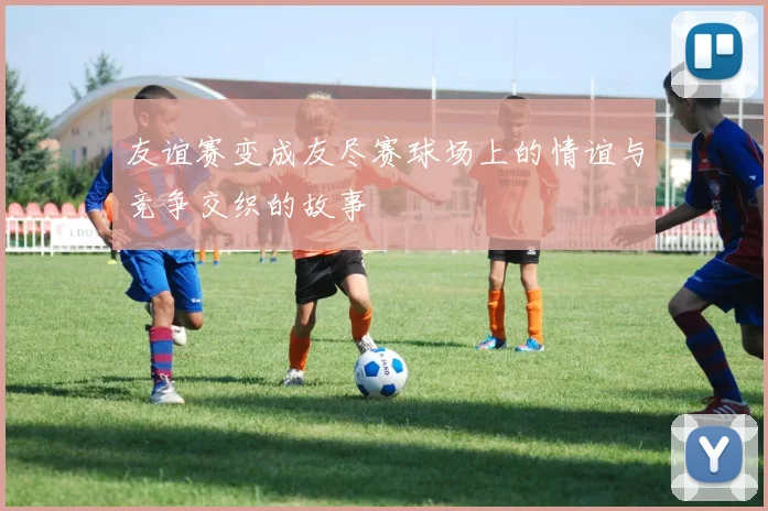 友谊赛变成友尽赛球场上的情谊与竞争交织的故事