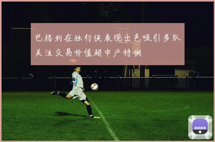 巴格利在独行侠表现出色吸引多队关注交易价值超中产特例
